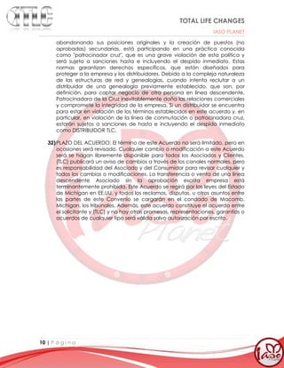 TOTAL LIFE CHANGES
IASO PLANET
10 | P á g i n a
abandonando sus posiciones originales y la creación de puestos (no
aprobadas) secundarias, está participando en una práctica conocida
como "patrocinador cruz", que es una grave violación de esta política y
será sujeto a sanciones hasta e incluyendo el despido inmediato. Estas
normas garantizan derechos específicos, que están diseñados para
proteger a la empresa y los distribuidores. Debido a la compleja naturaleza
de las estructuras de red y genealogías, cuando intenta reclutar a un
distribuidor de una genealogía previamente establecido, que son, por
definición, para captar negocio de otra persona en línea descendente.
Patrocinadora de la Cruz inevitablemente daña las relaciones comerciales
y compromete la integridad de la empresa. Si un distribuidor se encuentra
para estar en violación de los términos establecidos en este acuerdo y, en
particular, en violación de la línea de conmutación o patrocinadora cruz,
estarán sujetos a sanciones de hasta e incluyendo el despido inmediato
como DISTRIBUIDOR TLC.
32)PLAZO DEL ACUERDO: El término de este Acuerdo no será limitado, pero en
ocasiones será revisado. Cualquier cambio o modificación a este Acuerdo
será se hagan libremente disponible para todos los Asociados y Clientes.
(TLC) publicará un aviso de cambios a través de los canales normales, pero
es responsabilidad del Asociado y del Consumidor para revisar cualquier y
todos los cambios o modificaciones. La transferencia o venta de una línea
descendente Asociado sin la aprobación escrita empresa está
terminantemente prohibida. Este Acuerdo se regirá por las leyes del Estado
de Michigan en EE.UU. y todos los reclamos, disputas, u otros asuntos entre
las partes de este Convenio se cargarán en el condado de Macomb,
Michigan, los tribunales. Además, este acuerdo constituye el acuerdo entre
el solicitante y (TLC) y no hay otras promesas, representaciones, garantías o
acuerdos de cualquier tipo será válida salvo autorización por escrito.
 