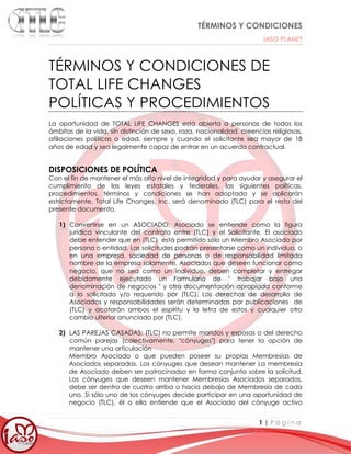 TÉRMINOS Y CONDICIONES
IASO PLANET
1 | P á g i n a
TÉRMINOS Y CONDICIONES DE
TOTAL LIFE CHANGES
POLÍTICAS Y PROCEDIMIENTOS
La oportunidad de TOTAL LIFE CHANGES está abierta a personas de todos los
ámbitos de la vida, sin distinción de sexo, raza, nacionalidad, creencias religiosas,
afiliaciones políticas o edad, siempre y cuando el solicitante sea mayor de 18
años de edad y sea legalmente capaz de entrar en un acuerdo contractual.
DISPOSICIONES DE POLÍTICA
Con el fin de mantener el más alto nivel de integridad y para ayudar y asegurar el
cumplimiento de las leyes estatales y federales, las siguientes políticas,
procedimientos, términos y condiciones se han adoptado y se aplicarán
estrictamente. Total Life Changes, Inc. será denominado (TLC) para el resto del
presente documento.
1) Convertirse en un ASOCIADO: Asociado se entiende como la figura
jurídica vinculante del contrato entre (TLC) y el Solicitante. El asociado
debe entender que en (TLC) está permitido sólo un Miembro Asociado por
persona o entidad. Las solicitudes podrán presentarse como un individuo, o
en una empresa, sociedad de personas o de responsabilidad limitada
nombre de la empresa solamente. Asociados que deseen funcionar como
negocio, que no sea como un individuo, deben completar y entregar
debidamente ejecutado un Formulario de " trabajar bajo una
denominación de negocios " y otra documentación apropiada conforme
a lo solicitado y/o requerido por (TLC). Los derechos de desarrollo de
Asociados y responsabilidades serán determinadas por publicaciones de
(TLC) y acatarán ambos el espíritu y la letra de estos y cualquier otro
cambio ulterior anunciado por (TLC).
2) LAS PAREJAS CASADAS: (TLC) no permite maridos y esposas o del derecho
común parejas (colectivamente, "cónyuges") para tener la opción de
mantener una articulación
Miembro Asociado o que pueden poseer su propias Membresías de
Asociados separadas. Los cónyuges que desean mantener La membresía
de Asociado deben ser patrocinadso en forma conjunta sobre la solicitud.
Los cónyuges que deseen mantener Membresías Asociados separados,
debe ser dentro de cuatro arriba o hacia debajo de Membresía de cada
uno. Si sólo uno de los cónyuges decide participar en una oportunidad de
negocio (TLC), él o ella entiende que el Asociado del cónyuge activo
 