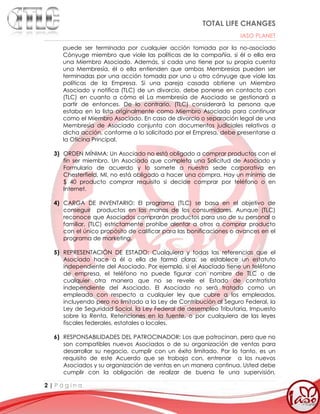 TOTAL LIFE CHANGES
IASO PLANET
2 | P á g i n a
puede ser terminada por cualquier acción tomada por la no-asociado
Cónyuge miembro que viole las políticas de la compañía, si él o ella era
una Miembro Asociado. Además, si cada uno tiene por su propia cuenta
una Membresía, él o ella entienden que ambas Membresías pueden ser
terminadas por una acción tomada por uno u otro cónyuge que viole las
políticas de la Empresa. Si una pareja casada obtiene un Miembro
Asociado y notifica (TLC) de un divorcio, debe ponerse en contacto con
(TLC) en cuanto a cómo el La membresía de Asociado se gestionará a
partir de entonces. De lo contrario, (TLC) considerará la persona que
estaba en la lista originalmente como Miembro Asociado para continuar
como el Miembro Asociado. En caso de divorcio o separación legal de una
Membresía de Asociado conjunta con documentos judiciales relativos a
dicha acción, conforme a lo solicitado por el Empresa, debe presentarse a
la Oficina Principal.
3) ORDEN MÍNIMA: Un Asociado no está obligado a comprar productos con el
fin ser miembro. Un Asociado que completa una Solicitud de Asociado y
Formulario de acuerdo y lo somete a nuestra sede corporativa en
Chesterfield, MI, no está obligado a hacer una compra. Hay un mínimo de
$ 40 producto comprar requisito si decide comprar por teléfono o en
Internet.
4) CARGA DE INVENTARIO: El programa (TLC) se basa en el objetivo de
conseguir productos en las manos de los consumidores. Aunque (TLC)
reconoce que Asociados comprarán productos para uso de su personal o
familiar, (TLC) estrictamente prohíbe alentar a otros a comprar producto
con el único propósito de calificar para las bonificaciones o avances en el
programa de marketing.
5) REPRESENTACIÓN DE ESTADO: Cualquiera y todas las referencias que el
Asociado hace a él o ella de forma clara, se establece un estatuto
independiente del Asociado. Por ejemplo, si el Asociado tiene un teléfono
de empresa, el teléfono no puede figurar con nombre de TLC o de
cualquier otra manera que no se revele el Estado de contratista
independiente del Asociado. El Asociado no será tratado como un
empleado con respecto a cualquier ley que cubre a los empleados,
incluyendo pero no limitado a la Ley de Contribución al Seguro Federal, la
Ley de Seguridad Social, la Ley Federal de desempleo Tributaria, Impuesto
sobre la Renta, Retenciones en la fuente, o por cualquiera de las leyes
fiscales federales, estatales o locales.
6) RESPONSABILIDADES DEL PATROCINADOR: Los que patrocinan, pero que no
son compatibles nuevos Asociados o de su organización de ventas para
desarrollar su negocio, cumplir con un éxito limitado. Por lo tanto, es un
requisito de este Acuerdo que se trabaja con, entrenar a los nuevos
Asociados y su organización de ventas en un manera continua. Usted debe
cumplir con la obligación de realizar de buena fe una supervisión,
 