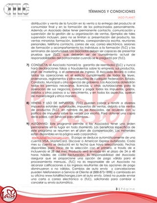 TÉRMINOS Y CONDICIONES
IASO PLANET
3 | P á g i n a
distribución y venta de la función en la venta o la entrega del producto al
consumidor final y en la formación de los patrocinados personalmente.
Además un Asociado debe tener permanente contacto, comunicación y
supervisión de la gestión de su organización de ventas. Ejemplos de tales
supervisión incluyen, pero no se limitan a: presentación del producto, las
ventas minoristas formación, boletines, correspondencia escrita, reuniones
personales, teléfono contacto, correo de voz, correo electrónico, sesiones
de formación y acompañamiento los individuos a la formación (TLC) y los
seminarios de oportunidad. Los asociados deben ser capaces de presentar
pruebas que (TLC), que deberán ser de cumplimiento actual de
responsabilidades del patrocinador cuando se le preguntó por (TLC).
7) CONDUCTA: el Asociado honrará la garantía de reembolso (TLC) y nunca
hará declaraciones falsas o fraudulentas sobre la empresa, sus productos,
plan de marketing, o el potencial de ingreso. El Asociado llevará a cabo
todas las operaciones en el estricto cumplimiento de todas las leyes,
ordenanzas, reglamentos y otros requisitos de cualquier Federación, Estado,
Condado, Municipal u otra agencia de gobierno. Los Asociados obtendrán
todos los permisos necesarios, licencias u otras autorizaciones para la
operación de sus negocios, cobrar y pagar todos los impuestos, gastos,
débitos y otros pasivos a su vencimiento, y en todos los aspectos, operan
de manera legal y ética manera.
8) VENTAS Y USO DE IMPUESTOS: (TLC) pueden cobrar y remitir a diversos
impuestos estatales autoridades, impuestos de ventas, debido a las ventas
de productos (TLC), en nombre de los Asociados, de acuerdo con su
política de impuesto sobre las ventas por escrito. Para obtener una copia
de la póliza, con Servicios para Miembros.
9) AUTOENVIO: Este programa permite a los Asociados tener una orden
permanente en su lugar en todo momento. Los beneficios específicos de
este programa se resumen en el plan de compensación. Los materiales
están disponibles en la página web corporativa:
www.totallifechanges.com. El pago se deduce automáticamente de una
cuenta VISA, MasterCard, Discover o American Express autorizada. Cada
mes su cuenta se deducirá en la fecha que haya seleccionado. Fechas
disponibles para inicio de la selección con el primero, a través de e
incluyendo el 28 del mes. Producto será enviado en el plazo de 24 a 48
horas hábiles de cada facturación. Es responsabilidad del Asociado
asegurar que se proporcione una opción de pago válida para el
procesamiento mensuaL. (TLC) no es responsable de un Asociado no
alcanzar calificaciones o los ingresos resultantes de las opciones de pago
disminuyeron o no válidos. Cambios de auto envío y cancelaciones
pueden telefonearon a Servicio al Cliente al (888-873-1898) o cambiado en
su oficina www.totallifechanges.com el auto envío. Usted no puede enviar
una carta o correo electrónico a (TLC), solicitando para cambiar o
cancelar su envío automático.
 