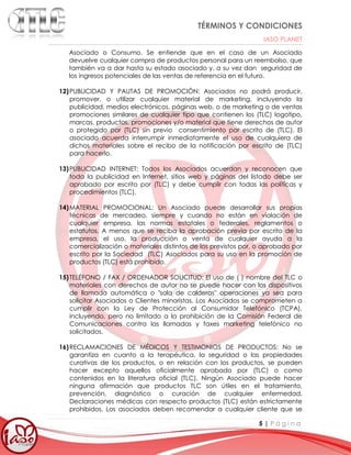 TÉRMINOS Y CONDICIONES
IASO PLANET
5 | P á g i n a
Asociado o Consumo. Se entiende que en el caso de un Asociado
devuelve cualquier compra de productos personal para un reembolso, que
también va a dar hasta su estado asociado y, a su vez dan seguridad de
los ingresos potenciales de las ventas de referencia en el futuro.
12)PUBLICIDAD Y PAUTAS DE PROMOCIÓN: Asociados no podrá producir,
promover, o utilizar cualquier material de marketing, incluyendo la
publicidad, medios electrónicos, páginas web, o de marketing o de ventas
promociones similares de cualquier tipo que contienen los (TLC) logotipo,
marcas, productos, promociones y/o material que tiene derechos de autor
o protegido por (TLC) sin previo consentimiento por escrito de (TLC). El
asociado acuerda interrumpir inmediatamente el uso de cualquiera de
dichos materiales sobre el recibo de la notificación por escrito de (TLC)
para hacerlo.
13)PUBLICIDAD INTERNET: Todos los Asociados acuerdan y reconocen que
toda la publicidad en Internet, sitios web y páginas del listado debe ser
aprobado por escrito por (TLC) y debe cumplir con todas las políticas y
procedimientos (TLC).
14)MATERIAL PROMOCIONAL: Un Asociado puede desarrollar sus propias
técnicas de mercadeo, siempre y cuando no están en violación de
cualquier empresa, las normas estatales o federales, reglamentos o
estatutos. A menos que se reciba la aprobación previa por escrito de la
empresa, el uso, la producción o venta de cualquier ayuda a la
comercialización o materiales distintos de los previstos por, o aprobado por
escrito por la Sociedad (TLC) Asociados para su uso en la promoción de
productos (TLC) está prohibido.
15)TELÉFONO / FAX / ORDENADOR SOLICITUD: El uso de ( ) nombre del TLC o
materiales con derechos de autor no se puede hacer con los dispositivos
de llamada automática o "sala de calderas" operaciones ya sea para
solicitar Asociados o Clientes minoristas. Los Asociados se comprometen a
cumplir con la Ley de Protección al Consumidor Telefónico (TCPA),
incluyendo, pero no limitado a la prohibición de la Comisión Federal de
Comunicaciones contra las llamadas y faxes marketing telefónico no
solicitados.
16)RECLAMACIONES DE MÉDICOS Y TESTIMONIOS DE PRODUCTOS: No se
garantiza en cuanto a la terapéutica, la seguridad o las propiedades
curativas de los productos, o en relación con los productos, se pueden
hacer excepto aquellos oficialmente aprobado por (TLC) o como
contenidos en la literatura oficial (TLC). Ningún Asociado puede hacer
ninguna afirmación que productos TLC son útiles en el tratamiento,
prevención, diagnóstico o curación de cualquier enfermedad.
Declaraciones médicas con respecto productos (TLC) están estrictamente
prohibidos. Los asociados deben recomendar a cualquier cliente que se
 