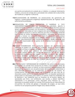 TOTAL LIFE CHANGES
IASO PLANET
6 | P á g i n a
encuentra actualmente al cuidado de un médico, o cualquier tratamiento
médico, a buscar el consejo de su proveedor de cuidado de la salud antes
de modificar su régimen nutricional.
17)RECLAMACIONES DE INGRESOS: Las proyecciones de ganancias de
ingresos y potencialmente engañosa representaciones de ingresos están
estrictamente prohibidos.
18)PROMOCIÓN DE OTROS PRODUCTOS O EMPRESAS A (TLC)
ASOCIADOS/CONSUMIDORES: Los Asociados no solicitarán, directa o
indirectamente, o atraerán a cualquier Asociado o Cliente de (TLC) que no
tienen personal patrocinado con el producto, servicio o comercialización
de referencia, mercadeo en red o negocio de venta directa, que compite
con cualquier producto o servicio ofrecido por (TLC). El Asociado entiende
que hacerlo es motivo de despido inmediato y decomiso de comisiones
actuales y futuras. La compañía (TLC) tiene la discreción para rastrear
todas las comisiones pagadas por la primera ofensa. Si hace Asociado no
regresar voluntariamente esas comisiones pagadas, él/ella entiende que
él/ella será responsable de los gastos de la empresa incurre para cobrar
esos fondos.
19)SALIDAS COMERCIALES: (TLC) productos pueden ser visualizados y/o
vendidos al público en general, en cualquier oficina o negocio/salida
comercial, en línea o Internet, siempre y cuando no se venden por menos
del precio actual que aparece en www.totallifechanges.com. Los
Asociados podrán exhibir y/o vender los productos TLC en las oficinas
privadas de profesionales que operan sólo con cita previa (por ejemplo,
médicos, dentistas, quiroprácticos, etc.). Los productos no podrán ser
vendidos a través de programas de compras desde el hogar de la red (es
decir, HSN, QVC) o de los sitios de comercio electrónico (Es decir, Ebay,
Amazon).
20)ESPECTÁCULOS Y EXPOSICIONES DE COMERCIO: Se anima a los Asociados
para exhibir y/o vender (TLC) productos en ferias y exposiciones. Antes de
enviar un depósito para un evento, es de la exclusiva responsabilidad del
Asociado en contacto con el patrocinador del evento para determinar si
otro Miembro Asociado se ha reservado un stand en tal evento. En
consecuencia, los Asociados deben ser conscientes de que más de un
Asociado puede asistir a un evento. Aunque (TLC) no requiere aprobación
previa para sus Asociados para asistir a un evento, todos los materiales de
la literatura y de marketing que se muestran en el evento deben ser
aprobados por (TLC), con antelación, por escrito, y deben identificar
claramente a la persona(s) como Asociado (TLC) Persona (s) . Los
asociados no pueden exhibir y/o vender (TLC) productos en intercambio se
encuentran, las ventas de garaje o mercados de pulgas, ya que estos
eventos no son propicias para la imagen (TLC) desea retratar.
 