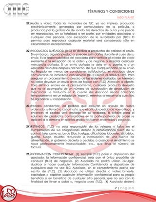 TÉRMINOS Y CONDICIONES
IASO PLANET
7 | P á g i n a
21)Audio y vídeo: Todos los materiales de TLC, ya sea impreso, producida
electrónicamente, generados por computadora en la película, o
producida por la grabación de sonido, los derechos de autor y no puede
ser reproducido, en su totalidad o en parte, por entidades asociadas o
cualquier otra persona, con excepción de lo autorizado por (TLC). El
permiso para reproducir cualquier material será considerado sólo en
circunstancias excepcionales.
22)PRODUCTOS DAÑADOS: (TLC) se dedica a productos de calidad el envío.
Sin embargo, algunos productos pueden sufrir daños durante el curso de su
envío. Es la responsabilidad del Asociado para verificar el estado de cada
elemento a la recepción de la orden y de negarse a aceptar cualquier
mercancía dañada. Si un envío dañado se deja en la puerta, o si un
Asociado descubre después del hecho, de que cualquier parte de su envío
ha llegado en menos de condiciones satisfactorias, el Asociado debe
comunicarse de inmediato con Servicio (TLC) Cliente al 888-873-1898. Para
asegurar un procesamiento preciso de las órdenes dañados, un Miembro
no debe devolver un envío antes de hablar con (TLC) Atención al cliente.
Para eliminar errores en el procesamiento, cualquier producto devuelto
que no se acompaña de un número de autorización de devolución de
mercancía, se traducirá en la cuenta del Asociado siendo colocado
temporalmente en un estado de "espera", mientras se resuelva la cuestión.
Se agradece su cooperación.
23)Pedidos pendientes: Los pedidos que incluyan un artículo de nuevo
ordenado se llevará a cabo hasta que el artículo pedido de nuevo llega, y
entonces el pedido será enviado en su totalidad. El crédito para el
volumen de productos comisionables en la parte posterior de orden se
aplicará a la semana en que los productos fueron ordenados y pagados.
24)RETRASOS: (TLC) no será responsable de los retrasos y fallos en el
cumplimiento de sus obligaciones debido a circunstancias fuera de su
control, tales como actos de Dios, huelgas, dificultades laborales, disturbios,
guerra, fuego, muerte, reducción o interrupción de una fuente de
alimentación, el gobierno decreta o pedidos, o cuando el rendimiento se
hace profesionalmente impracticable, etc., que lleva el número de
factura.
25)INFORMACIÓN CONFIDENCIAL: (1) Siempre (TLC) pone a disposición del
asociado, la información confidencial, será con el único propósito de
conducir (TLC) de negocios. (2) Asociado no podrá utilizar, divulgar,
duplicar o hacer cualquier Información Confidencial a disposición de
cualquiera que no sea TLC Asociado, sin el consentimiento previo por
escrito de (TLC). (3) Asociado no utilizar directa o indirectamente,
capitalizar o explotar cualquier información confidencial para su propio
beneficio o en beneficio de cualquier otra persona, que no sea con la
finalidad de llevar a cabo su negocio para (TLC). (4) Asociado deberá
 