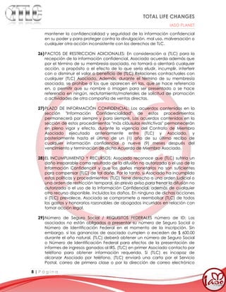 TOTAL LIFE CHANGES
IASO PLANET
8 | P á g i n a
mantener la confidencialidad y seguridad de la información confidencial
en su poder y para proteger contra la divulgación, mal uso, malversación o
cualquier otra acción inconsistente con los derechos de TLC.
26)PACTOS DE RESTRICCION ADICIONALES: En consideración a (TLC) para la
recepción de la información confidencial, Asociado acuerda además que
por el término de su membresía asociada, no tomará o alentará cualquier
acción, a propósito o el efecto de lo que sería eludir, incumplir, interferir
con o disminuir el valor o beneficio de (TLC) Relaciones contractuales con
cualquier (TLC) Asociado. Además, durante el término de su membresía
asociada, se prohíbe a los que aparecen en las, que se hace referencia
en, o permitir que su nombre o imagen para ser presentado o se hace
referencia en ningún, reclutamiento/materiales de solicitud de promoción
o actividades de otra compañía de ventas directas.
27)PLAZO DE INFORMACIÓN CONFIDENCIAL: Los acuerdos contenidos en la
sección "Información Confidencialidad" de estos procedimientos
permanecerá por siempre y para siempre. Los acuerdos contenidos en la
sección de estos procedimientos "más cláusulas restrictivas" permanecerán
en pleno vigor y efecto, durante la vigencia del Contrato de Miembro
Asociado ejecutado anteriormente entre (TLC) y Asociado, y
posteriormente hasta el último de un (1) año de su último recibo de
cualquier información confidencial o nueve (9) meses después del
vencimiento y terminación de dicho Acuerdo de Miembro Asociado.
28)EL INCUMPLIMIENTO Y RECURSOS: Asociado reconoce que (TLC) sufriría un
daño irreparable como resultado de la difusión no autorizada o el uso de la
Información Confidencial y que los daños monetarios no son suficientes
para compensar (TLC) de tal daño. Por lo tanto, si Asociado ha incumplido
estas políticas y procedimientos, (TLC) tiene derecho a una orden judicial o
una orden de restricción temporal, sin previo aviso para frenar la difusión no
autorizada o el uso de la Información Confidencial, además de cualquier
otro recurso disponible, incluidos los daños. En ninguna de dichas acciones
si (TLC) prevalece, Asociado se compromete a reembolsar (TLC) de todos
los gastos y honorarios razonables de abogados incurridos en relación con
tomar acción legal.
29)Número de Seguro Social / REQUISITOS FEDERALES número de ID: Los
asociados no están obligados a presentar su número de Seguro Social o
Número de Identificación Federal en el momento de la inscripción. Sin
embargo, si las ganancias de asociado cumplen o exceden de $ 600.00
durante el año natural, (TLC) deberá obtener un número de Seguro Social
o Número de Identificación Federal para efectos de la presentación de
informes de ingresos ganados al IRS. (TLC) en primer Asociado contacto por
teléfono para obtener información requerida. Si (TLC) es incapaz de
alcanzar Asociado por teléfono, (TLC) enviará una carta por el Servicio
Postal, correo de primera clase o por la dirección de correo electrónico
 