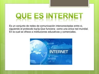 Es un conjunto de redes de comunicación interconectadas entre si,
siguiendo el protocolo tcp/ip.Que funciona como una única red mundial.
En la cual se ofrece a instituciones educativas y comerciales.