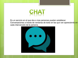 Es un servicio en el que dos o mas personas pueden establecer
Conversaciones a través de ventanas de texto en las que van apareciendo en
cada intervención de la persona.