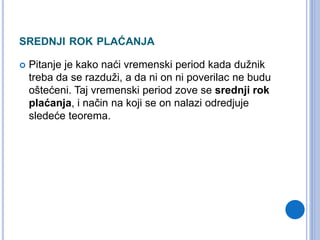 SREDNJI ROK PLAĆANJA
 Pitanje je kako naći vremenski period kada dužnik
treba da se razduži, a da ni on ni poverilac ne budu
oštećeni. Taj vremenski period zove se srednji rok
plaćanja, i način na koji se on nalazi odredjuje
sledeće teorema.
 