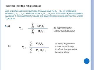 AKO JE DUŽNIK UZEO OD POVERIOCA ZA ZAJAM SUME KP K2, ..., KN NA VREMENSKE
PERIODE TP T2, ...., TN UZ KAMETNE STOPE PP P2, ...., PN, GDE JE GLAVNICA KI POZAMLJENENA
NA VREME TI POD KAMATOM PI TADA SE OVE OBAVEZE MOGU ODJEDNOM VRATITI U VREME
TS KOJE JE:
 a) KkPkTk
Ts =
KkPk
Ts =
KkK k
KkPkTk
Ps
b)
za nepromenjene
uslove razduživanja
za nove, dogovorene
uslove razduživanja
izražene kroz prosečnu
kamatnu stopu
Teorema ( srednji rok plaćanja)
 