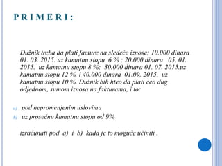 P R I M E R I :
Dužnik treba da plati facture na sledeće iznose: 10.000 dinara
01. 03. 2015. uz kamatnu stopu 6 % ; 20.000 dinara 05. 01.
2015. uz kamatnu stopu 8 %; 30.000 dinara 01. 07. 2015.uz
kamatnu stopu 12 % i 40.000 dinara 01.09. 2015. uz
kamatnu stopu 10 %. Dužnik bih hteo da plati ceo dug
odjednom, sumom iznosa na fakturama, i to:
a) pod nepromenjenim uslovima
b) uz prosečnu kamatnu stopu od 9%
izračunati pod a) i b) kada je to moguće učiniti .
 