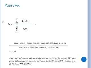 POSTUPAK:
KkPkTk
KkPk
Ts =
10000 . 0,06 . 0 + 20000 . 0,08 . 61 + 30000 .0,12 . 122+40000 . 0,10 . 184
= ————————————————————————————————
10000 . 0,06 + 20000 . 0.08 +30000 . 0,12 + 40000 . 0,10
=137, 45
Ovo znači odjednom mogu izmiriti sumom iznosa na fakturama 138 dana
posle datuma epohe, odnosno 138 dana posle 01. 03. 2015. godine, a to
je 16. 07. 2015. godine.
=
a)
 