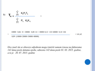 Ts =
KkPkTk
Ps KkK k
b)
10000 . 0,06 . 0 + 20000 . 0,08 . 61 + 30000 .0,12 . 122+40000 . 0,10 . 184
=
0,09 . (10000+20000+30000+40000)
= 141,42
Ovo znači da se obaveze odjednom mogu izmiriti sumom iznosa na fakturama
142 dana posle datuma epohe, odnosno 142 dana posle 01. 03. 2015. godine,
a to je 20. 07. 2015. godine
=
 