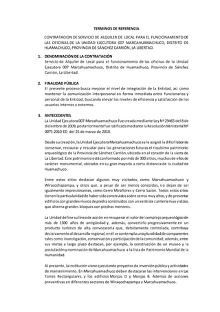 TERMINOS DE REFERENCIA
CONTRATACION DE SERVICIO DE ALQUILER DE LOCAL PARA EL FUNCIONAMIENTO DE
LAS OFICINAS DE LA UNIDAD EJECUTORA 007 MARCAHUAMACHUCO, DISTRITO DE
HUAMACHUCO, PROVINCIA DE SÁNCHEZ CARRIÓN, LA LIBERTAD.
1. DENOMINACIÓN DE LA CONTRATACIÓN
Servicio de Alquiler de Local para el funcionamiento de las oficinas de la Unidad
Ejecutora 007 Marcahuamachuco, Distrito de Huamachuco, Provincia de Sánchez
Carrión, La Libertad.
2. FINALIDAD PÚBLICA
El presente proceso busca mejorar el nivel de integración de la Entidad, así como
mantener la comunicación interpersonal en forma inmediata entre funcionarios y
personal de la Entidad, buscando elevar los niveles de eficiencia y satisfacción de los
usuarios internos y externos.
3. ANTECEDENTES
La UnidadEjecutora007 Marcahuamachuco fue creadamediante LeyNº29465 del 8 de
diciembre de 2009;posteriormentefueratificadamediante laResoluciónMinisterial Nº
0075-2010-ED del 25 de marzo de 2010.
Desde sucreación,laUnidadEjecutoraMarcahuamachucose le asignó ladifícil laborde
conservar, restaurar y rescatar para las generaciones futuras el riquísimo patrimonio
arqueológico de la Provincia de Sánchez Carrión,ubicada en el corazón de la sierra de
La Libertad.Este patrimonioestáconformadopormásde 300 sitios,muchosde ellosde
carácter monumental, ubicados en su gran mayoría a corta distancia de la ciudad de
Huamachuco.
Entre estos sitios destacan algunos muy visitados, como Marcahuamachuco y
Wiracochapampa, y otros que, a pesar de ser menos conocidos, no dejan de ser
igualmente impresionantes, como Cerro Miraflores y Cerro Sazón. Todos estos sitios
tienenlaparticularidadde habersidoconstruidossobrecerrosmuyaltos,yde presentar
edificioscongrandesmurosdepiedraconstruidosconunestilode canteríamuyvistoso,
que alterna grandes bloques con piedras menores.
La Unidaddefine sulíneade acción enrecuperar el valordel complejoarqueológicode
más de 1500 años de antigüedad y, además, convertirlo progresivamente en un
producto turístico de alta convocatoria que, debidamente controlada, contribuya
decisivamenteal desarrolloregional,enél secontemplaunapluralidadde componentes
talescomo investigación,conservaciónyparticipaciónde lacomunidad;además,entre
sus metas a largo plazo destacan, por ejemplo, la construcción de un museo y la
postulaciónynominaciónde Marcahuamachuco a la listade PatrimonioMundial de la
Humanidad.
Al presente,lainstituciónvieneejecutandoproyectosde inversiónpúblicayactividades
de mantenimiento. En Marcahuamachuco deben destacarse las intervenciones en Las
Torres Rectangulares, y los edificios Monjas D y Monjas B. Además de acciones
preventivas en diferentes sectores de Wiraqochapampa y Marcahuamachuco.
 