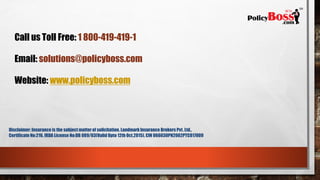 Call us Toll Free: 1 800-419-419-1
Email: solutions@policyboss.com
Website: www.policyboss.com
Disclaimer: Insurance is the subject matterof solicitation. Landmark Insurance Brokers Pvt. Ltd. | Certificate No : 216,
IRDA License No : DB 089/03. (Valid Upto 12th Oct, 2018) CIN # U66030PN2002PTC017009
 