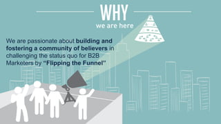 We are passionate about building and
fostering a community of believers in
challenging the status quo for B2B
Marketers by “Flipping the Funnel”
 