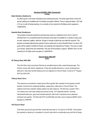 Terminus Rd BN21 3NX, Commercial
Letting
Hyde Gardens, Eastbourne
An office space in the heart of Eastbourne's professional area. The three upper floors of this five
storey building are available with immediate occupation offered. There is approximately 1,207 sqft
(112 sq m) with off street parking. It is currently on the market for £9,250pa which equates to
7.66£PSFPA.

Seaside Road, Eastbourne
The property comprises basement premises last used as a nightclub and is now in need of
refurbishment. It is considered that the premises would also be suitable for a variety of uses such
as cafe, restaurant, gallery, retail etc. though a change of planning use might be required. The
property is located adjoining the popular Cosmo restaurant on busy Seaside Road. It is about 100
yards off the seafront at Marine Parade, and opposite the Hippodrome Theatre. The area is made
up of shops, restaurants and residential. This size of the property is approx. 2800SF and is on the
market for £19,750pa which equates to 7.05£PSFPA.

Church Road, BN3 2FP
Sales
30 Tisbury Road, BN3 3BA
This third floor (top) conversion flat has an excellent layout with a west facing lounge. The
kitchen comes with built-in appliances. It has two double bedrooms, Luxury contemporary
nd

bathroom; Gas fired central heating and runs adjacent to Church Road. It sold on 2 August
2013 for £247,207.
Tisbury Road, Hove
This spacious one bedroom raised ground floor garden flat, situated in this popular central
location moment from shopping facilities, restaurants, cafes bars in Church Road. The
seafront and Hove mainline railway station are also close by. The flat has a superb 18'6 x
14'3 sitting room with high ceiling and period coving, 15'7 separate kitchen, recently
refurbished bathroom, good size double bedroom with built in wardrobe and a pleasant
enclosed rear garden. This flat sold STC at £235,000 and with a size of approx.625SF which
equates to 376£PSF.
192 Church Road
This lower ground and ground floor studio flat was sold on 18 July for £178,000. The location
the property is ideal as it is situated on church road which is extremely busy and full of shops.

 