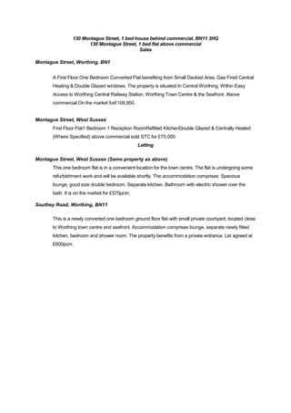 130 Montague Street, 1 bed house behind commercial, BN11 3HG
130 Montague Street, 1 bed flat above commercial
Sales
Montague Street, Worthing, BN1
A First Floor One Bedroom Converted Flat benefiting from Small Decked Area, Gas Fired Central
Heating & Double Glazed windows. The property is situated In Central Worthing, Within Easy
Access to Worthing Central Railway Station, Worthing Town Centre & the Seafront. Above
commercial.On the market for£109,950.

Montague Street, West Sussex
First Floor Flat1 Bedroom 1 Reception RoomRefitted KitchenDouble Glazed & Centrally Heated
(Where Specified) above commercial sold STC for £75,000.
Letting
Montague Street, West Sussex (Same property as above)
This one bedroom flat is in a convenient location for the town centre. The flat is undergoing some
refurbishment work and will be available shortly. The accommodation comprises: Spacious
lounge, good size double bedroom. Separate kitchen. Bathroom with electric shower over the
bath. It is on the market for £575pcm.
Southey Road, Worthing, BN11
This is a newly converted one bedroom ground floor flat with small private courtyard, located close
to Worthing town centre and seafront. Accommodation comprises lounge, separate newly fitted
kitchen, bedroom and shower room. The property benefits from a private entrance. Let agreed at
£600pcm.

 