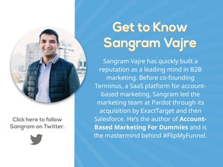Get to Know 
Sangram Vajre
Get to Know  
Sangram Vajre
Sangram Vajre has quickly built a
reputation as a leading mind in B2B
marketing. Before co-founding
Terminus, a SaaS platform for account-
based marketing, Sangram led the
marketing team at Pardot through its
acquisition by ExactTarget and then
Salesforce. He’s the author of Account-
Based Marketing For Dummies and is
the mastermind behind #FlipMyFunnel.
Click here to follow
Sangram on Twitter.
 