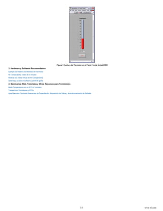 3/3 www.ni.com
Figura 7. Lectura del Termistor en el Panel Frontal de LabVIEW
3. Hardware y Software Recomendados
Ejemplo de Sistema de Medidas del Termistor
NI CompactDAQ: video de 3 minutos
Realice una Visita Virtual de NI CompactDAQ
Aprenda y pruebe el software LabVIEW gratis
4. Seminarios Web, Tutoriales y Otros Recursos para Termistores
Medir Temperatura con un RTD o Termistor
Trabajar con Termistores y RTDs
Aprenda sobre Opciones Relevantes de Capacitación: Adquisición de Datos y Acondicionamiento de Señales
 