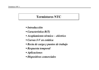 Termistores NTC -1
Termistores NTC
•Introducción
•Característica R(T)
•Acoplamiento térmico – eléctrico
•Curvas I-V en estática
•Recta de carga y puntos de trabajo
•Respuesta temporal
•Aplicaciones
•Dispositivos comerciales
 