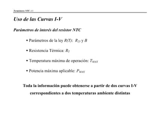 Termistores NTC -11
Uso de las Curvas I-V
Parámetros de interés del resistor NTC
•Parámetros de la ley R(T): R25 y B
•Resistencia Térmica: RT
•Temperatura máxima de operación: TMAX
•Potencia máxima aplicable: PMAX
Toda la información puede obtenerse a partir de dos curvas I-V
correspondientes a dos temperaturas ambiente distintas
 