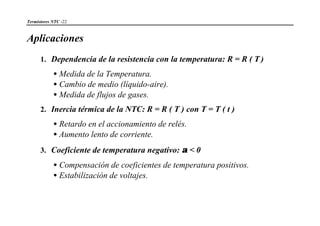 Termistores NTC -22
Aplicaciones
1. Dependencia de la resistencia con la temperatura: R = R ( T )
•Medida de la Temperatura.
•Cambio de medio (líquido-aire).
•Medida de flujos de gases.
2. Inercia térmica de la NTC: R = R ( T ) con T = T ( t )
•Retardo en el accionamiento de relés.
•Aumento lento de corriente.
3. Coeficiente de temperatura negativo: α < 0
•Compensación de coeficientes de temperatura positivos.
•Estabilización de voltajes.
 