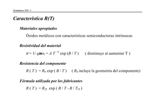 Termistores NTC -3
Característica R(T)
Materiales apropiados
Óxidos metálicos con características semiconductoras intrínsecas
Resistividad del material
ρ = 1/ qµ ni = A T
- n
exp (B / T ) ( disminuye al aumentar T )
Resistencia del componente
R ( T ) = R0 exp ( B / T ) ( R0 incluye la geometría del componente)
Fórmula utilizada por los fabricantes
R ( T ) = R25 exp ( B / T - B / T25 )
 