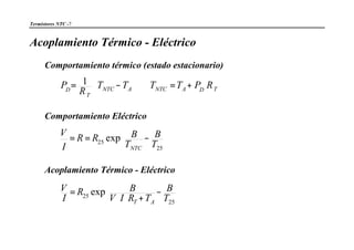 Termistores NTC -7
Acoplamiento Térmico - Eléctrico
Comportamiento térmico (estado estacionario)
TDANTCANTC
T
D
RPTTTT
R
P +=⇒−= 



1
Comportamiento Eléctrico










−==
25
25 exp
T
B
T
BRR
I
V
NTC
Acoplamiento Térmico - Eléctrico










−
+⋅⋅
=
25
25 exp
T
B
TRIV
BR
I
V
AT
 
