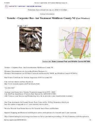 11/10/2016 Termite ­ Carpenter Bee­ Ant Treatment Middlesex County NJ
http://cnj.craigslist.org/rts/5870395805.html 1/4
CL
license info: State Licensed Pest and Wildlife Control 96789A  
 Termite ­ Carpenter Bee­ Ant Treatment Middlesex County NJ (East Windsor)
central NJ > services > real estate services
image 1 of 7
Termite ­ Carpenter Bee­ Ant Extermination Middlesex County NJ 
Eliminex Exterminators are Accredited Better Business A+ 
Eliminex Exterminators are NJ State Licensed and Insured by DEPE and Wildlife Control #97469A 
Real Estate Certificate for Termite Inspection $145 for central NJ 
Can visit our termite website directly at  
http://www.newjerseypest.com/Free­Quote.html 
732­284­3807 
Average sized home for a Termite Treatment ranges from $725 ­ $865 
Can Add Free Installation 4 Termite Bait Stations by ADVANCE TBS 
with 3 times a year Service and Monitoring for a fee to provide a year round termite warranty 
One Time treatments for General Insect Pests Come with a 30 Day Guarantee which you 
have the option to upgrade to a 1 year warranty service plan 
We also Provide Year Round Service for General Insect Pests and Rodents 
Squirrel Trapping and Removal with Repairs comes with options of a 6 month and 2 year warranty 
Mice Exterminating for an average size home we have a promotion providing a 30 day Guarantee with the option to
Posted less than a minute from now on: 2016­11­10 3:49pm
Contact Information:
 