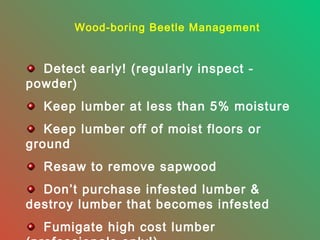 Wood-boring Beetle Management

Detect early! (regularly inspect powder)
Keep lumber at less than 5% moisture
Keep lumber off of moist floors or
ground
Resaw to remove sapwood
Don’t purchase infested lumber &
destroy lumber that becomes infested
Fumigate high cost lumber

 