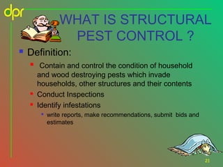 WHAT IS STRUCTURAL
PEST CONTROL ?


Definition:





Contain and control the condition of household
and wood destroying pests which invade
households, other structures and their contents
Conduct Inspections
Identify infestations


write reports, make recommendations, submit bids and
estimates

21

 