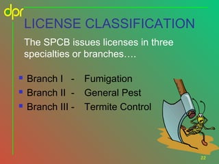 LICENSE CLASSIFICATION
The SPCB issues licenses in three
specialties or branches….




Branch I Branch II Branch III -

Fumigation
General Pest
Termite Control

22

 