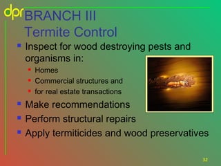BRANCH III
Termite Control


Inspect for wood destroying pests and
organisms in:








Homes
Commercial structures and
for real estate transactions

Make recommendations
Perform structural repairs
Apply termiticides and wood preservatives
32

 