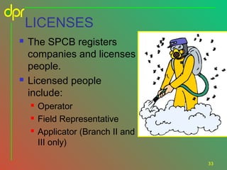 LICENSES




The SPCB registers
companies and licenses
people.
Licensed people
include:




Operator
Field Representative
Applicator (Branch II and
III only)
33

 