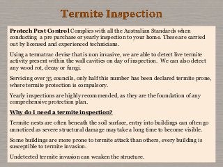 Protech Pest Control Complies with all the Australian Standards when
conducting a pre purchase or yearly inspection to your home. These are carried
out by licensed and experienced technicians.
Using a termatrac devise that is non invasive, we are able to detect live termite
activity present within the wall cavities on day of inspection. We can also detect
any wood rot, decay or fungi.
Servicing over 35 councils, only half this number has been declared termite prone,
where termite protection is compulsory.
Yearly inspections are highly recommended, as they are the foundation of any
comprehensive protection plan.
Why do I need a termite inspection?
Termite nests are often beneath the soil surface, entry into buildings can often go
unnoticed as severe structural damage may take a long time to become visible.
Some buildings are more prone to termite attack than others, every building is
susceptible to termite invasion.
Undetected termite invasion can weaken the structure.
 