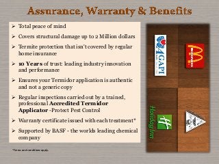  Total peace of mind
 Covers structural damage up to 2 Million dollars
 Termite protection that isn't covered by regular
home insurance
 10 Years of trust: leading industry innovation
and performance
 Ensures your Termidor application is authentic
and not a generic copy
 Regular inspections carried out by a trained,
professional Accredited Termidor
Applicator -Protect Pest Control
 Warranty certificate issued with each treatment*
 Supported by BASF - the worlds leading chemical
company
*Terms and conditions apply.
 