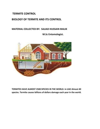 TERMITE CONTROL
BIOLOGY OF TERMITE AND ITS CONTROL.
MATERIAL COLLECTED BY: SAJJAD HUSSAIN MALIK
M.Sc Entomologist.
TERMITES HAVE ALMOST 2500 SPECIES IN THE WORLD. In UAE Almost 40
species. Termite causes billions of dollars damage each year in the world.
 