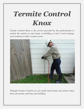 Termite Control
Knox
Termite Control Knox is the service provided by the professionals to
control the termite in your house or building so that it won't damage
your furniture or other wooden assets.
Through Termite Control you can easily find termite and remove them
from your house and from your building.
 
