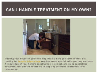 Treating your house on your own may initially save you some money, but treating for termite infestations requires some special skills you may not have. A knowledge of your home’s construction is a must, and using specialized equipment will also be necessary to stop any potential infestation from reoccurring.Can I Handle Treatment On My Own?