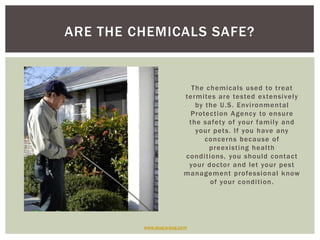 The chemicals used to treat termites are tested extensively by the U.S. Environmental Protection Agency to ensure the safety of your family and your pets. If you have any concerns because of preexisting health conditions, you should contact your doctor and let your pest management professional know of your condition. Are the chemicals safe?www.slug-a-bug.com
