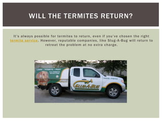 It’s always possible for termites to return, even if you’ve chosen the right termite service. However, reputable companies, like Slug-A-Bug will return to retreat the problem at no extra charge.Will the termites return?