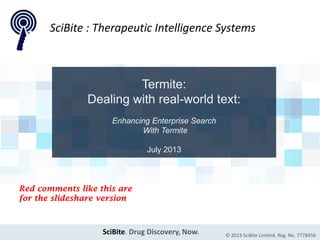 SciBite. Drug Discovery, Now. © 2013 SciBite Limited. Reg. No. 7778456
Termite:
Dealing with real-world text:
Enhancing Enterprise Search
With Termite
July 2013
SciBite : Therapeutic Intelligence Systems
Red comments like this are
for the slideshare version
 