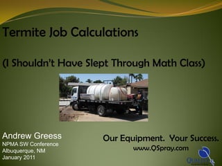 Termite Job Calculations

(I Shouldn’t Have Slept Through Math Class)




Andrew Greess        Our Equipment. Your Success.
NPMA SW Conference
Albuquerque, NM             www.QSpray.com
January 2011
 