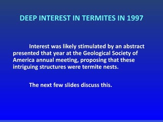 DEEP INTEREST IN TERMITES IN 1997
Interest was likely stimulated by an abstract
presented that year at the Geological Society of
America annual meeting, proposing that these
intriguing structures were termite nests.
The next few slides discuss this.
 