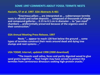 SOME 1997 COMMENTS ABOUT FOSSIL TERMITE NESTS
Hasiotis, ST et al. 1997. GSA Abstracts A-461
“Enormous pillars … are interpreted as … subterranean termite
nests in alluvial and eolian deposits … composed of thousands of simple
and compound galleries … 0.15 to 0.5 cm in diameter … to “pan sized”
chambers … preferentially preserved because of the organics used in
their construction.”
GSA Annual Meeting Press Release, 1997
Nests “… appear to reach 120 feet below the ground … some
types of termites construct their nests around dead and dying tree
stumps and root systems …”
USA TODAY, Internet, updated 1998 (2000 download)
“The insects used saliva, feces and partly digested wood to glue
sand grains together … Their height may have served to protect the
termites from carnivorous dinosaurs seeking high-protein snacks.”
 