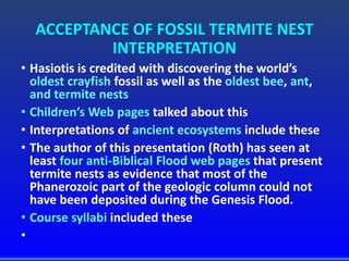 ACCEPTANCE OF FOSSIL TERMITE NEST
INTERPRETATION
• Hasiotis is credited with discovering the world’s
oldest crayfish fossil as well as the oldest bee, ant,
and termite nests
• Children’s Web pages talked about this
• Interpretations of ancient ecosystems include these
• The author of this presentation (Roth) has seen at
least four anti-Biblical Flood web pages that present
termite nests as evidence that most of the
Phanerozoic part of the geologic column could not
have been deposited during the Genesis Flood.
• Course syllabi included these
•
 