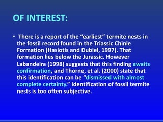 OF INTEREST:
• There is a report of the “earliest” termite nests in
the fossil record found in the Triassic Chinle
Formation (Hasiotis and Dubiel, 1997). That
formation lies below the Jurassic. However
Labandeira (1998) suggests that this finding awaits
confirmation, and Thorne, et al. (2000) state that
this identification can be “dismissed with almost
complete certainty.” Identification of fossil termite
nests is too often subjective.
 
