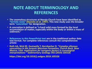 NOTE ABOUT TERMINOLOGY AND
REFERENCES
• The anomalous structures at Navajo Church have been identified as
“termite nests” (Hasiotis et al. 1997). This new study uses the broader
term “concretion” for designation.
• A concretion is defined as “a hard solid mass formed by the local
accumulation of matter, especially within the body or within a mass of
sediment.”
• References in this PowerPoint text are in the traditional author date
text format. For complete references consult the comprehensive
article:
• Roth AA, Nick KE, Zoutwelle T, Hornbacher D. “Complex siliceous
concretions in the Jurassic Morrison Formation, Church Rock, New
Mexico, USA: Implications for inorganic factors in iconological
interpretations ” Sedimentary Geology 392 (2019) 105526
https://doi.org/10.1016/j.sedgeo.2019.105526 .
 