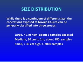 SIZE DISTRIBUTION
While there is a continuum of different sizes, the
concretions exposed at Navajo Church can be
generally classified into three groups.
Large, > 1 m high; about 6 samples exposed
Medium, 30 cm to 1m; about 180 samples
Small, < 30 cm high: > 2000 samples
 