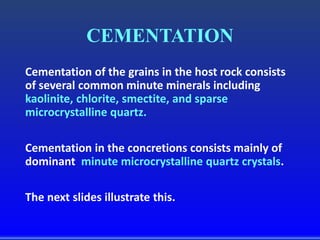 CEMENTATION
Cementation of the grains in the host rock consists
of several common minute minerals including
kaolinite, chlorite, smectite, and sparse
microcrystalline quartz.
Cementation in the concretions consists mainly of
dominant minute microcrystalline quartz crystals.
The next slides illustrate this.
 