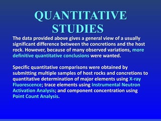 QUANTITATIVE
STUDIES
The data provided above gives a general view of a usually
significant difference between the concretions and the host
rock. However, because of many observed variations, more
definitive quantitative conclusions were wanted.
Specific quantitative comparisons were obtained by
submitting multiple samples of host rocks and concretions to
quantitative determination of major elements using X-ray
Fluorescence; trace elements using Instrumental Neutron
Activation Analysis; and component concentration using
Point Count Analysis.
 